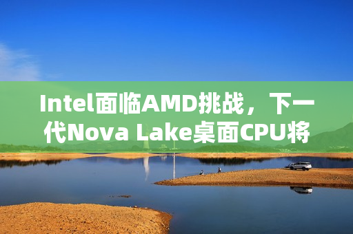 Intel面临AMD挑战，下一代Nova Lake桌面CPU将全力反击，最多达52核