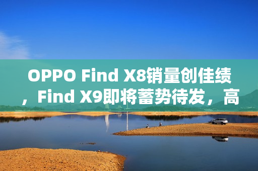 OPPO Find X8销量创佳绩，Find X9即将蓄势待发，高管揭秘销售数据与未来展望