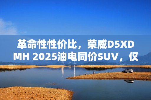 革命性性价比，荣威D5XDMH 2025油电同价SUV，仅需十万起！