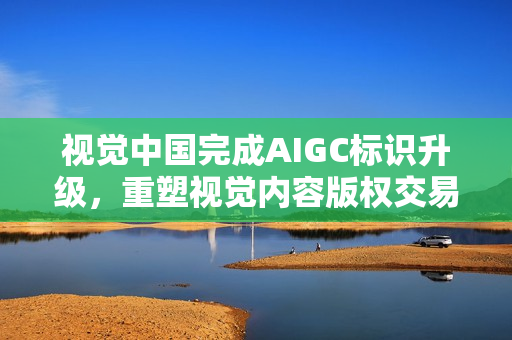 视觉中国完成AIGC标识升级，重塑视觉内容版权交易平台