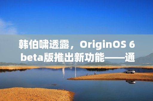 韩伯啸透露，OriginOS 6 beta版推出新功能——通知堆叠功能逐步推送