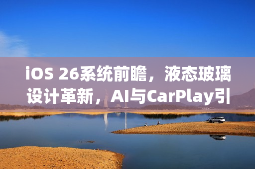 iOS 26系统前瞻，液态玻璃设计革新，AI与CarPlay引领未来风潮