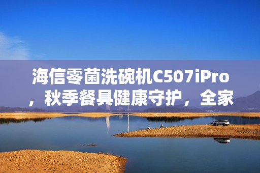 海信零菌洗碗机C507iPro，秋季餐具健康守护，全家无忧用餐体验