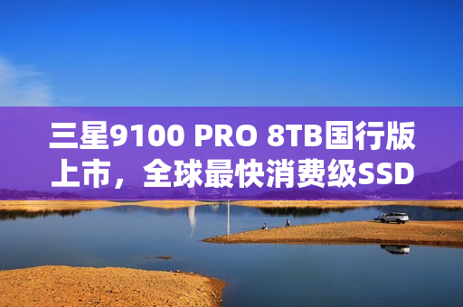 三星9100 PRO 8TB国行版上市，全球最快消费级SSD，售价6399元，速度达14.8GB/s