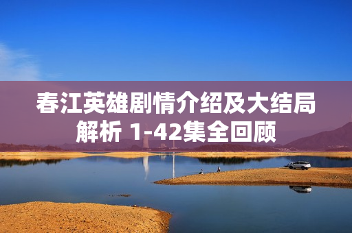 春江英雄剧情介绍及大结局解析 1-42集全回顾