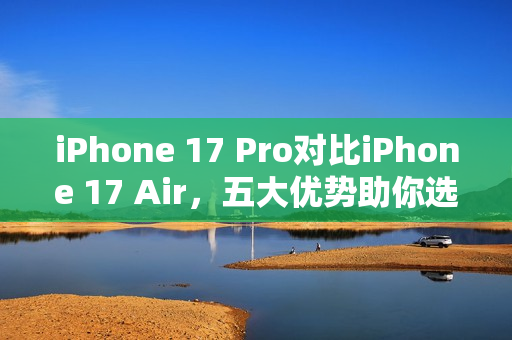 iPhone 17 Pro对比iPhone 17 Air，五大优势助你选购决策
