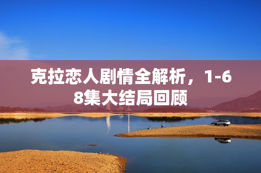 克拉恋人剧情全解析，1-68集大结局回顾