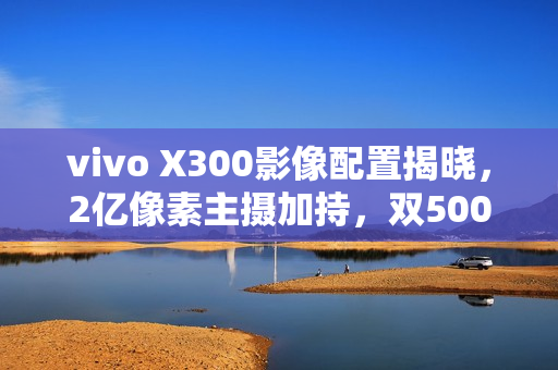 vivo X300影像配置揭晓，2亿像素主摄加持，双5000万镜头助力摄影新体验