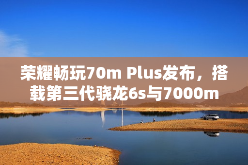 荣耀畅玩70m Plus发布，搭载第三代骁龙6s与7000mAh大电池的新品上线
