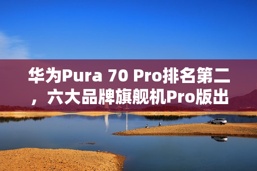 华为Pura 70 Pro排名第二，六大品牌旗舰机Pro版出货数据发布