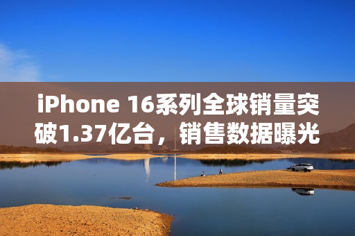iPhone 16系列全球销量突破1.37亿台，销售数据曝光