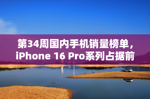 第34周国内手机销量榜单，iPhone 16 Pro系列占据前两席