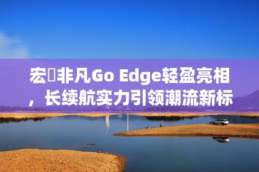 宏碁非凡Go Edge轻盈亮相，长续航实力引领潮流新标杆！
