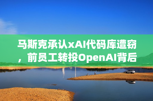 马斯克承认xAI代码库遭窃，前员工转投OpenAI背后的故事