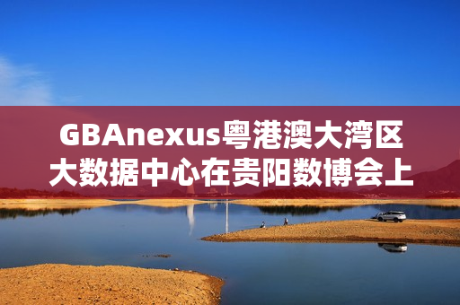 GBAnexus粤港澳大湾区大数据中心在贵阳数博会上发布重磅消息