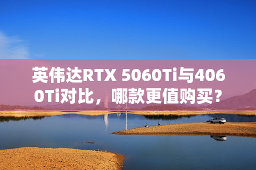 英伟达RTX 5060Ti与4060Ti对比，哪款更值购买？