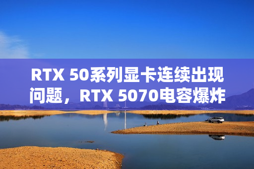 RTX 50系列显卡连续出现问题，RTX 5070电容爆炸引发巨响和焦味警告