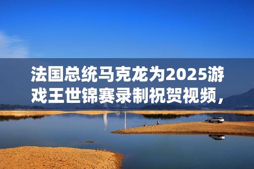 法国总统马克龙为2025游戏王世锦赛录制祝贺视频，原来你也热爱电竞