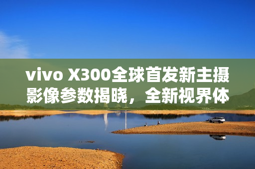 vivo X300全球首发新主摄影像参数揭晓,全新视界体验 vivo X300全球首发新主摄影像参数揭晓,全新视界体验