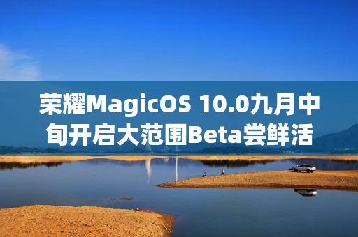 荣耀MagicOS 10.0九月中旬开启大范围Beta尝鲜活动