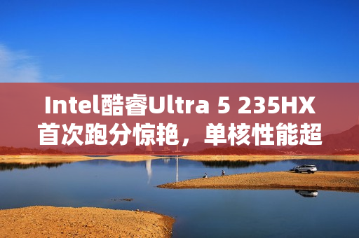 Intel酷睿Ultra 5 235HX首次跑分惊艳，单核性能超越锐龙9 9955HX3D！