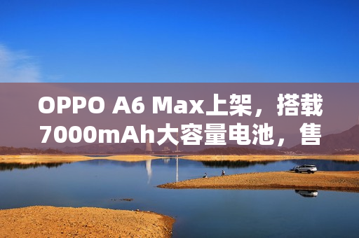 OPPO A6 Max上架，搭载7000mAh大容量电池，售价1599元起