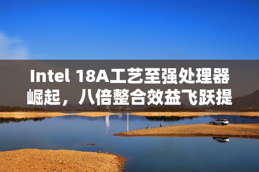 Intel 18A工艺至强处理器崛起，八倍整合效益飞跃提升