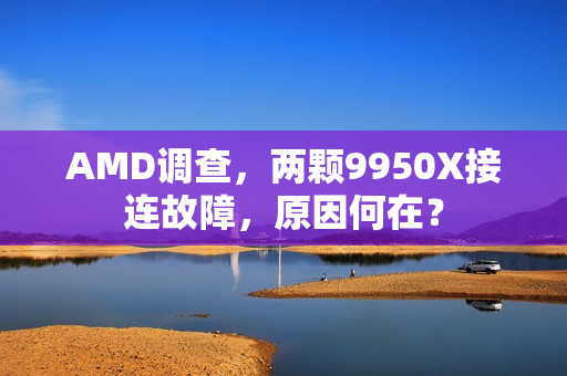 AMD调查，两颗9950X接连故障，原因何在？