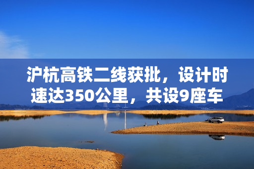 沪杭高铁二线获批,设计时速达350公里,共设9座车站 沪杭高铁二线获批,设计时速达350公里,共设9座车站