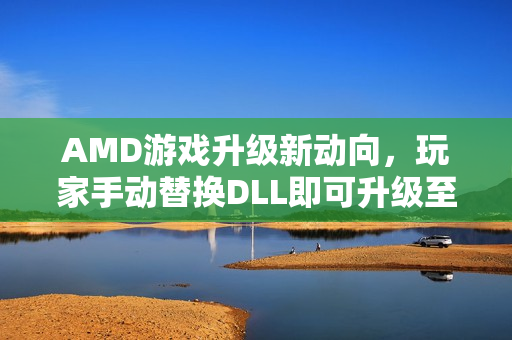 AMD游戏升级新动向，玩家手动替换DLL即可升级至FSR 4版本，助力玩家自助升级体验提升