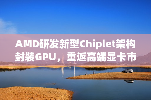 AMD研发新型Chiplet架构封装GPU，重返高端显卡市场挑战NVIDIA霸主地位