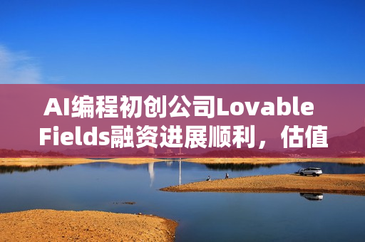 AI编程初创公司Lovable Fields融资进展顺利，估值高达40亿美元