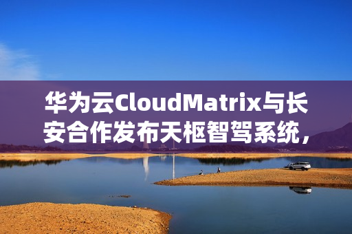 华为云CloudMatrix与长安合作发布天枢智驾系统，开启智能驾驶新篇章
