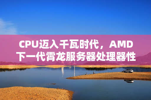 CPU迈入千瓦时代，AMD下一代霄龙服务器处理器性能飙升，功耗达700-1400W，性能提升达70%