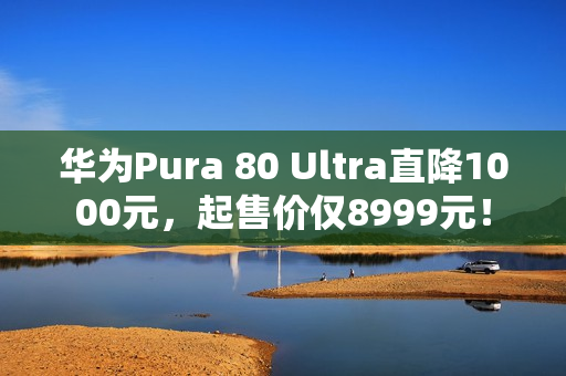 华为Pura 80 Ultra直降1000元，起售价仅8999元！
