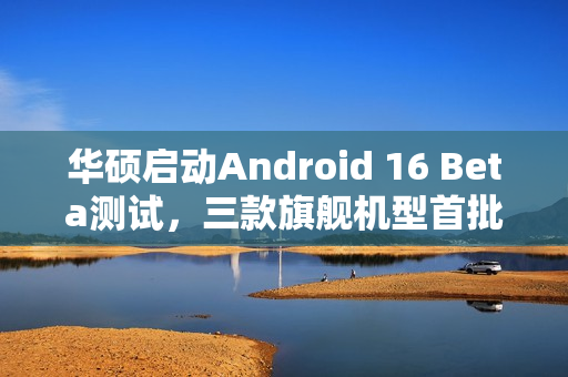 华硕启动Android 16 Beta测试，三款旗舰机型首批支持