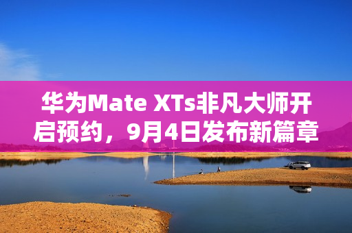 华为Mate XTs非凡大师开启预约，9月4日发布新篇章