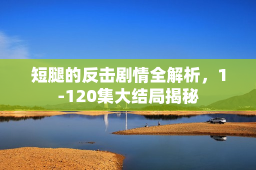 短腿的反击剧情全解析，1-120集大结局揭秘