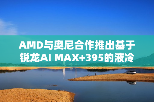 AMD与奥尼合作推出基于锐龙AI MAX+395的液冷MiniAI工作站SMART AI Hub