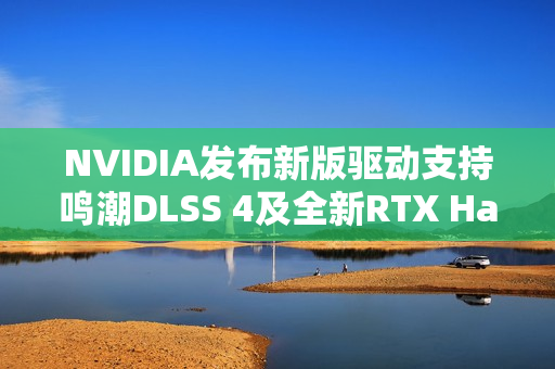 NVIDIA发布新版驱动支持鸣潮DLSS 4及全新RTX Hair技术，驱动版本581.15发布