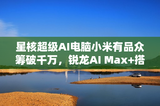 星核超级AI电脑小米有品众筹破千万，锐龙AI Max+搭载豪华内存配置亮相