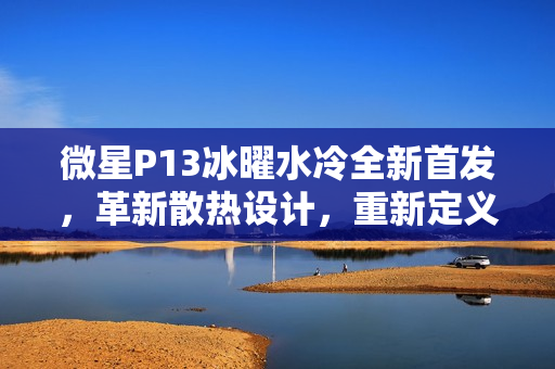 微星P13冰曜水冷全新首发，革新散热设计，重新定义美学与性能界限