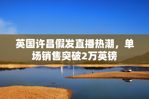 英国许昌假发直播热潮，单场销售突破2万英镑