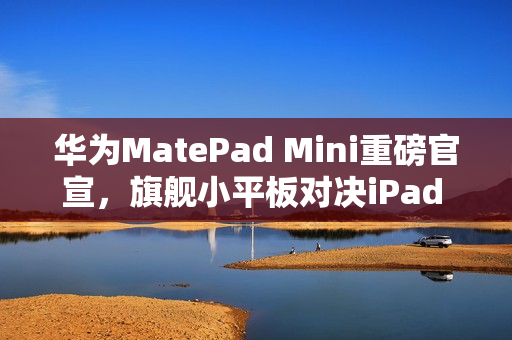 华为MatePad Mini重磅官宣，旗舰小平板对决iPad mini，9月4日发布