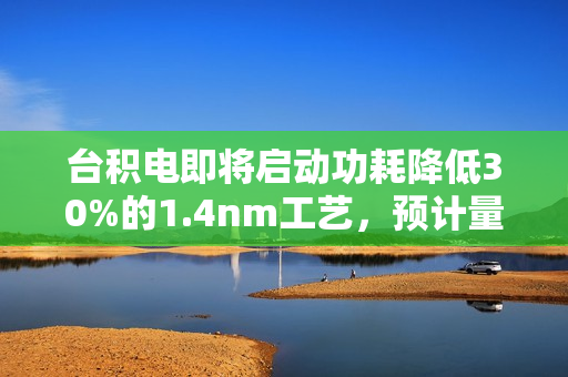 台积电即将启动功耗降低30%的1.4nm工艺，预计量产时间定在28年