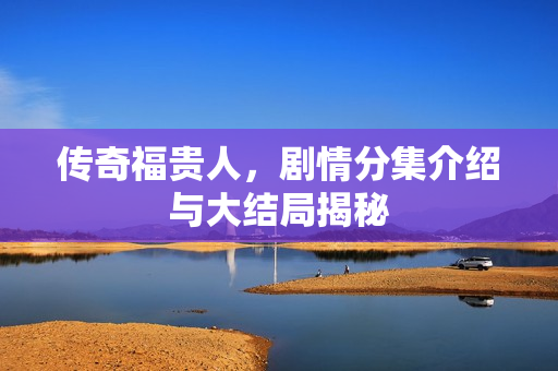 传奇福贵人，剧情分集介绍与大结局揭秘