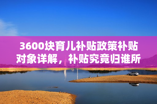 3600块育儿补贴政策补贴对象详解，补贴究竟归谁所有？