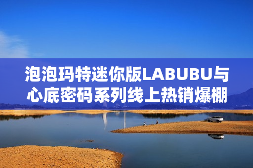 泡泡玛特迷你版LABUBU与心底密码系列线上热销爆棚