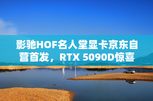 影驰HOF名人堂显卡京东自营首发，RTX 5090D惊喜亮相