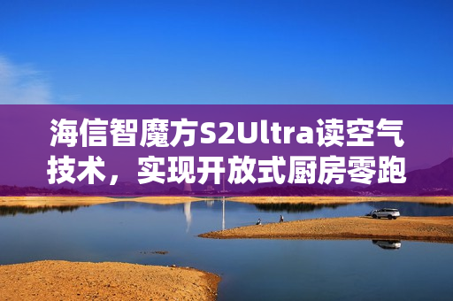 海信智魔方S2Ultra读空气技术，实现开放式厨房零跑烟体验